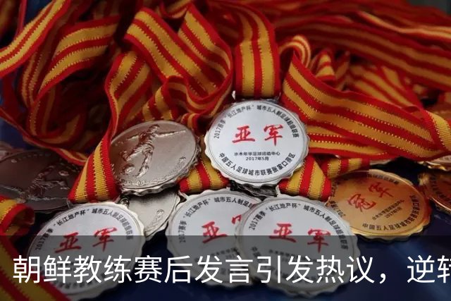 朝鲜教练赛后发言引发热议，逆转胜利背后的深刻反思